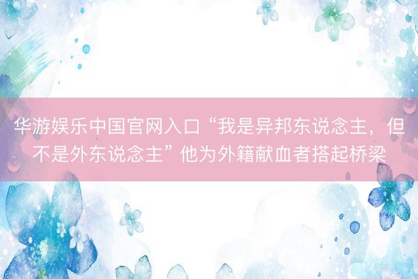 华游娱乐中国官网入口 “我是异邦东说念主，但不是外东说念主” 他为外籍献血者搭起桥梁