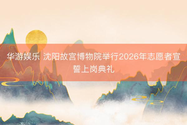华游娱乐 沈阳故宫博物院举行2026年志愿者宣誓上岗典礼