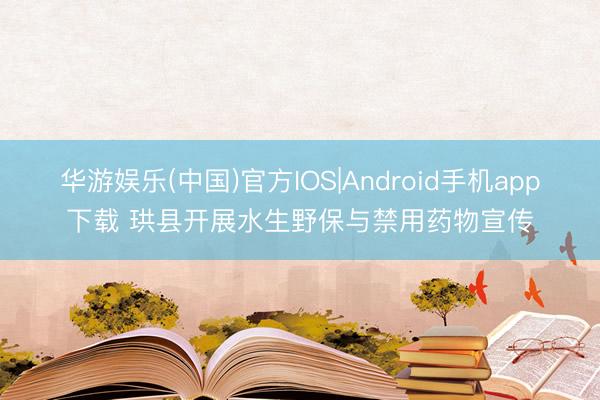 华游娱乐(中国)官方IOS|Android手机app下载 珙县开展水生野保与禁用药物宣传