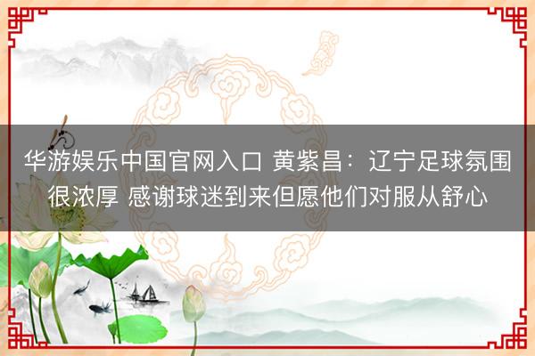 华游娱乐中国官网入口 黄紫昌：辽宁足球氛围很浓厚 感谢球迷到来但愿他们对服从舒心
