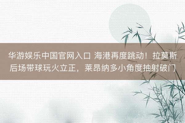 华游娱乐中国官网入口 海港再度跳动！拉莫斯后场带球玩火立正，莱昂纳多小角度抽射破门