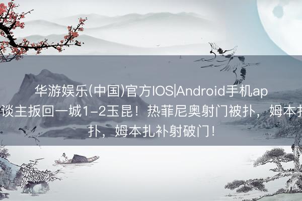 华游娱乐(中国)官方IOS|Android手机app下载 铁东谈主扳回一城1-2玉昆!热菲尼奥射门被扑,姆本扎补射破门!