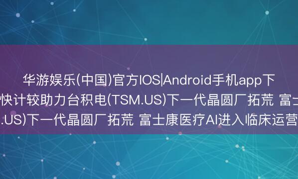 华游娱乐(中国)官方IOS|Android手机app下载 英伟达(NVDA.US)加快计较助力台积电(TSM.US)下一代晶圆厂拓荒 富士康医疗AI进入临床运营