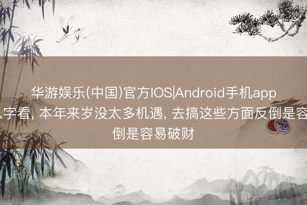 华游娱乐(中国)官方IOS|Android手机app下载 八字看， 本年来岁没太多机遇， 去搞这些方面反倒是容易破财