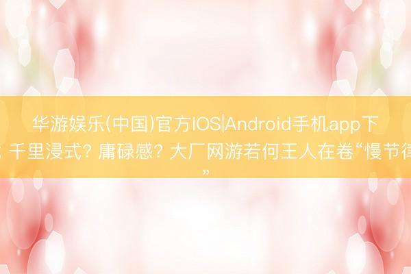 华游娱乐(中国)官方IOS|Android手机app下载 千里浸式? 庸碌感? 大厂网游若何王人在卷“慢节律”