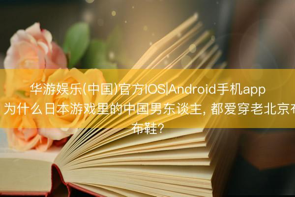 华游娱乐(中国)官方IOS|Android手机app下载 为什么日本游戏里的中国男东谈主， 都爱穿老北京布鞋?