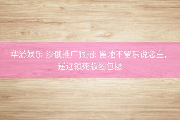 华游娱乐 沙俄推广狠招: 留地不留东说念主， 遥远锁死版图包摄