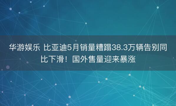 华游娱乐 比亚迪5月销量糟蹋38.3万辆告别同比下滑！国外售量迎来暴涨