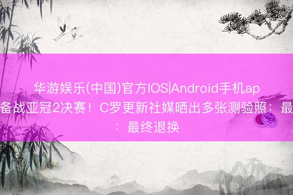 华游娱乐(中国)官方IOS|Android手机app下载 备战亚冠2决赛!C罗更新社媒晒出多张测验照:最终退换