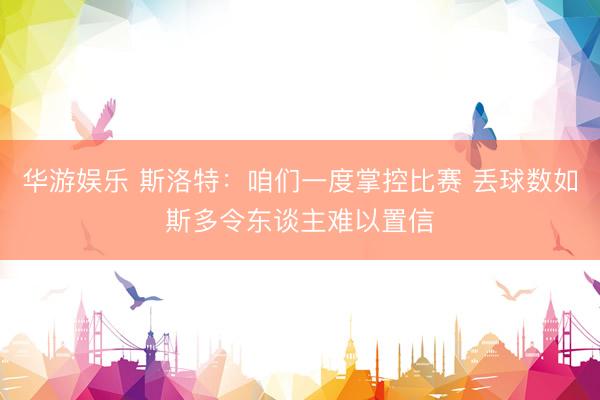 华游娱乐 斯洛特：咱们一度掌控比赛 丢球数如斯多令东谈主难以置信