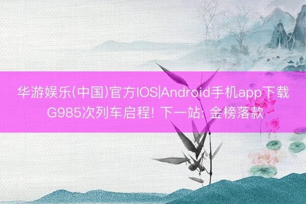 华游娱乐(中国)官方IOS|Android手机app下载 G985次列车启程! 下一站: 金榜落款