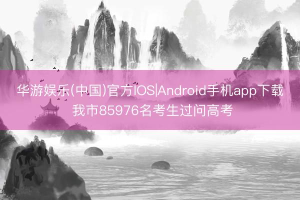 华游娱乐(中国)官方IOS|Android手机app下载 我市85976名考生过问高考