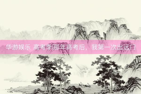 华游娱乐 高考季|那年高考后，我第一次出远门
