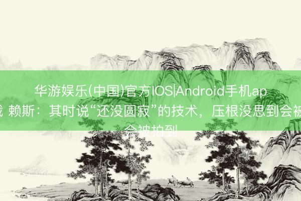 华游娱乐(中国)官方IOS|Android手机app下载 赖斯：其时说“还没圆寂”的技术，压根没思到会被拍到