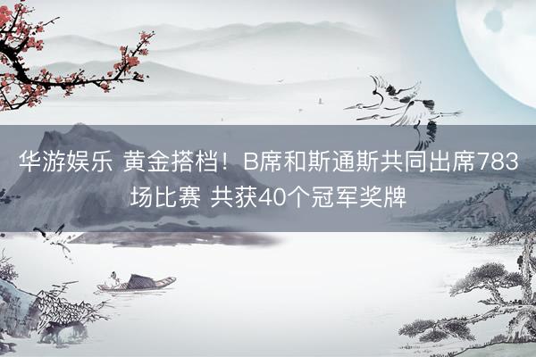 华游娱乐 黄金搭档！B席和斯通斯共同出席783场比赛 共获40个冠军奖牌