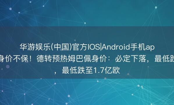 华游娱乐(中国)官方IOS|Android手机app下载 2亿身价不保！德转预热姆巴佩身价：必定下落，最低跌至1.7亿欧