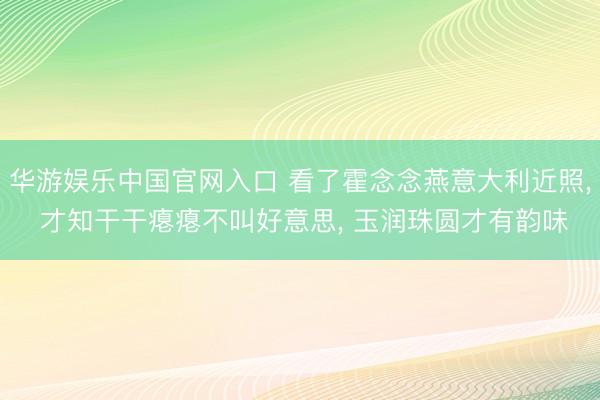华游娱乐中国官网入口 看了霍念念燕意大利近照， 才知干干瘪瘪不叫好意思， 玉润珠圆才有韵味