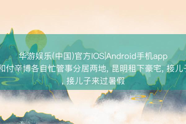 华游娱乐(中国)官方IOS|Android手机app下载 颖儿和付辛博各自忙管事分居两地， 昆明租下豪宅， 接儿子来过暑假