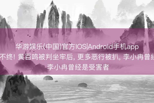 华游娱乐(中国)官方IOS|Android手机app下载 晚节不终! 黄百鸣被判坐牢后， 更多恶行被扒， 李小冉曾经是受害者