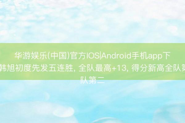 华游娱乐(中国)官方IOS|Android手机app下载 韩旭初度先发五连胜， 全队最高+13， 得分新高全队第二