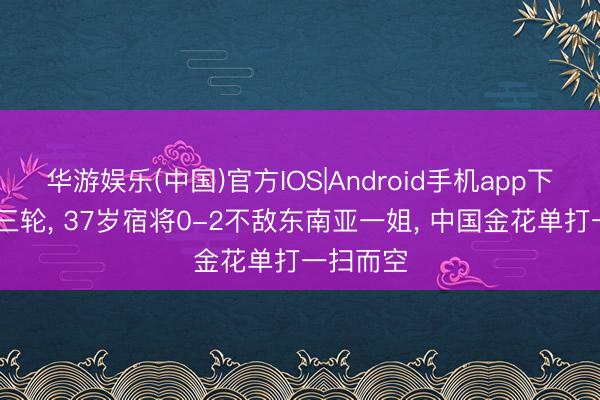 华游娱乐(中国)官方IOS|Android手机app下载 激战三轮， 37岁宿将0-2不敌东南亚一姐， 中国金花单打一扫而空
