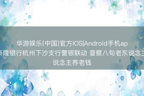 华游娱乐(中国)官方IOS|Android手机app下载 泰隆银行杭州下沙支行警银联动 督察八旬老东说念主养老钱