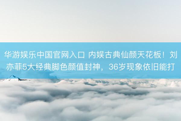 华游娱乐中国官网入口 内娱古典仙颜天花板！刘亦菲5大经典脚色颜值封神，36岁现象依旧能打