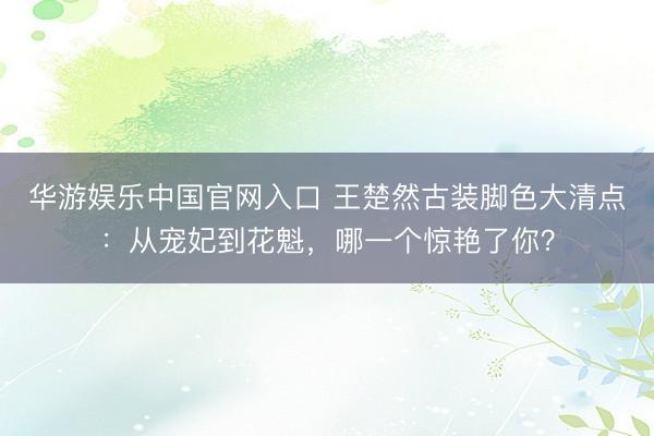 华游娱乐中国官网入口 王楚然古装脚色大清点：从宠妃到花魁，哪一个惊艳了你？