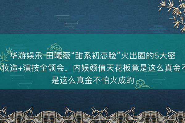 华游娱乐 田曦薇“甜系初恋脸”火出圈的5大密码！骨相+妆造+演技全领会，内娱颜值天花板竟是这么真金不怕火成的