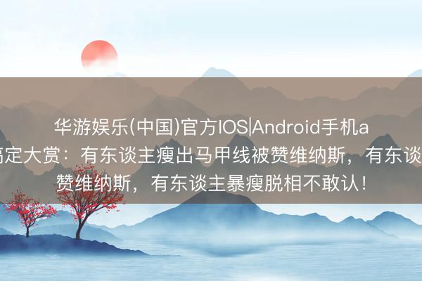 华游娱乐(中国)官方IOS|Android手机app下载 女星身体搞定大赏：有东谈主瘦出马甲线被赞维纳斯，有东谈主暴瘦脱相不敢认！