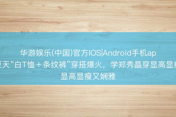 华游娱乐(中国)官方IOS|Android手机app下载 夏天“白T恤＋条纹裤”穿搭爆火，学郑秀晶穿显高显瘦又娴雅