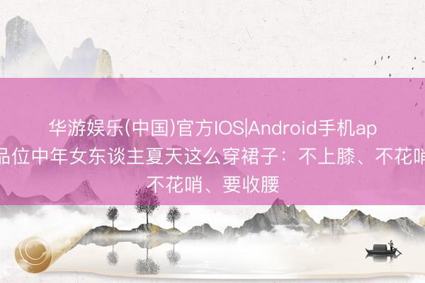 华游娱乐(中国)官方IOS|Android手机app下载 有品位中年女东谈主夏天这么穿裙子：不上膝、不花哨、要收腰