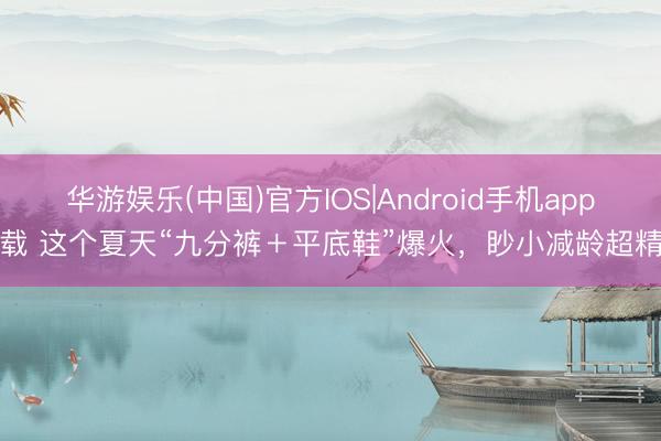 华游娱乐(中国)官方IOS|Android手机app下载 这个夏天“九分裤＋平底鞋”爆火，眇小减龄超精良
