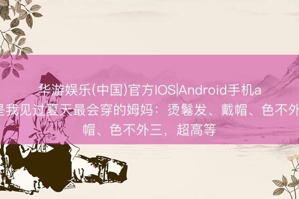 华游娱乐(中国)官方IOS|Android手机app下载 这是我见过夏天最会穿的姆妈：烫鬈发、戴帽、色不外三，超高等