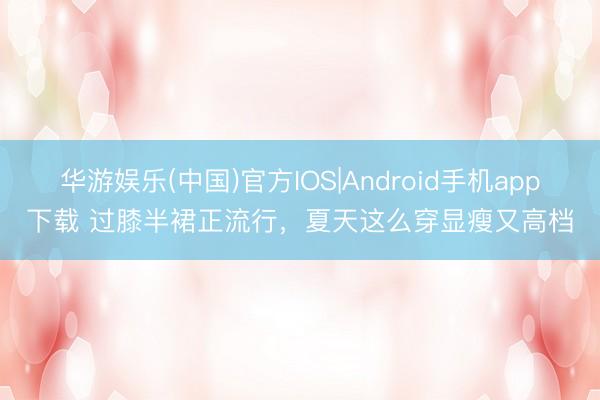 华游娱乐(中国)官方IOS|Android手机app下载 过膝半裙正流行，夏天这么穿显瘦又高档