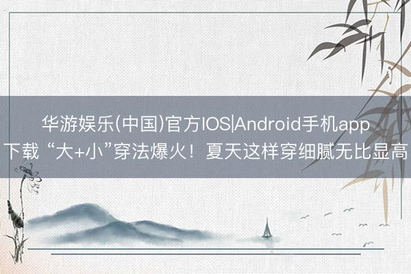 华游娱乐(中国)官方IOS|Android手机app下载 “大+小”穿法爆火！夏天这样穿细腻无比显高