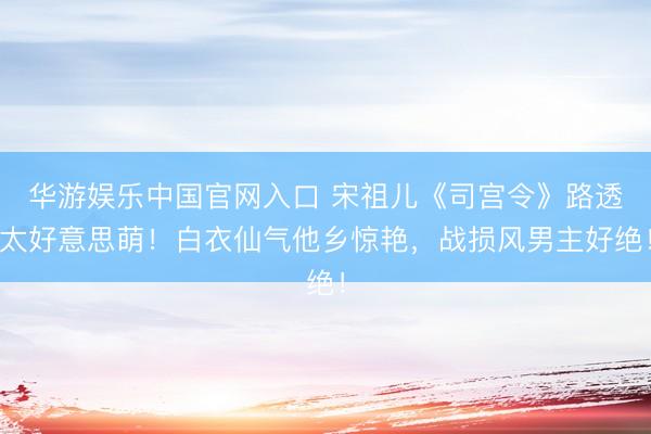 华游娱乐中国官网入口 宋祖儿《司宫令》路透太好意思萌！白衣仙气他乡惊艳，战损风男主好绝！