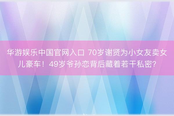 华游娱乐中国官网入口 70岁谢贤为小女友卖女儿豪车！49岁爷孙恋背后藏着若干私密？
