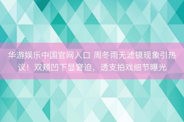 华游娱乐中国官网入口 周冬雨无滤镜现象引热议！双颊凹下显窘迫，透支拍戏细节曝光