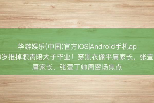 华游娱乐(中国)官方IOS|Android手机app下载 张艺谋76岁推掉职责陪犬子毕业！穿黑衣像平庸家长，张壹丁帅周密场焦点