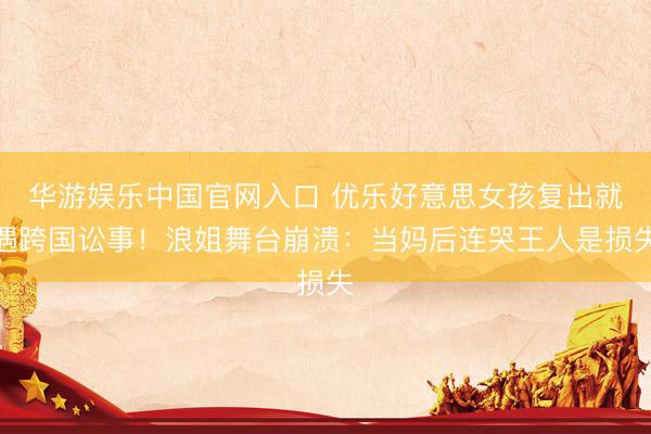 华游娱乐中国官网入口 优乐好意思女孩复出就遇跨国讼事！浪姐舞台崩溃：当妈后连哭王人是损失