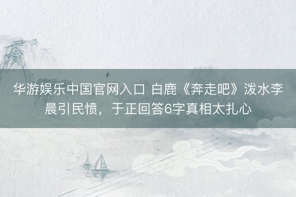 华游娱乐中国官网入口 白鹿《奔走吧》泼水李晨引民愤，于正回答6字真相太扎心