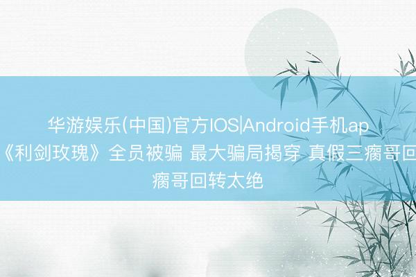 华游娱乐(中国)官方IOS|Android手机app下载 《利剑玫瑰》全员被骗 最大骗局揭穿 真假三瘸哥回转太绝