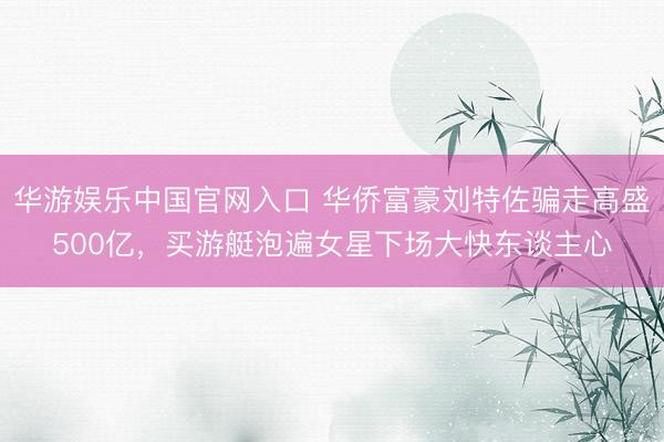 华游娱乐中国官网入口 华侨富豪刘特佐骗走高盛500亿,买游艇泡遍女星下场大快东谈主心