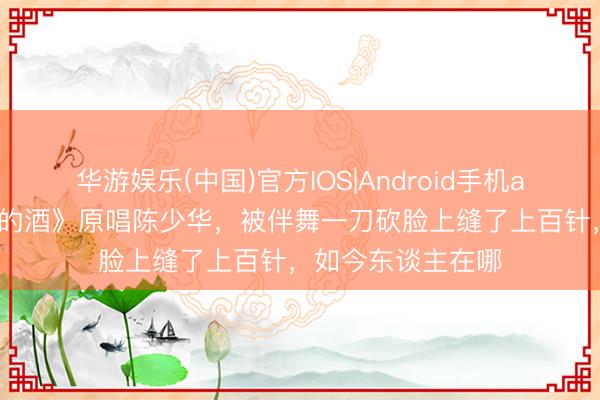 华游娱乐(中国)官方IOS|Android手机app下载 《九月九的酒》原唱陈少华,被伴舞一刀砍脸上缝了上百针,如今东谈主在哪