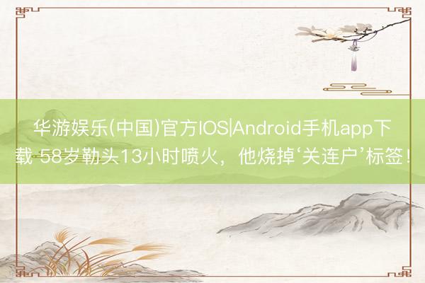 华游娱乐(中国)官方IOS|Android手机app下载 58岁勒头13小时喷火,他烧掉‘关连户’标签!