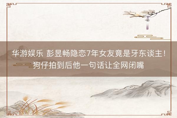 华游娱乐 彭昱畅隐恋7年女友竟是牙东谈主！狗仔拍到后他一句话让全网闭嘴
