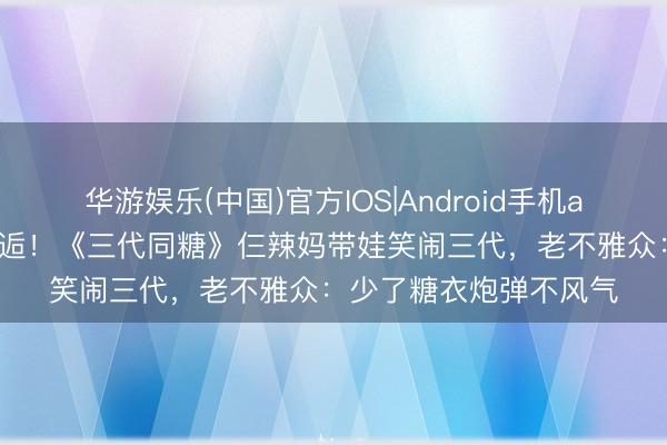 华游娱乐(中国)官方IOS|Android手机app下载 刘丹爷爷说邂逅!《三代同糖》仨辣妈带娃笑闹三代,老不雅众:少了糖衣炮弹不风气