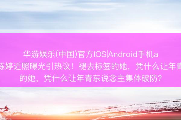 华游娱乐(中国)官方IOS|Android手机app下载 张艺谋太太陈婷近照曝光引热议！褪去标签的她，凭什么让年青东说念主集体破防？