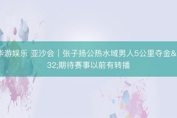 华游娱乐 亚沙会｜张子扬公热水域男人5公里夺金 期待赛事以前有转播
